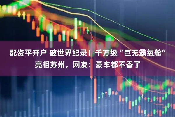 配资平开户 破世界纪录！千万级“巨无霸氧舱”亮相苏州，网友：豪车都不香了