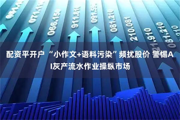 配资平开户 “小作文+语料污染”频扰股价 警惕AI灰产流水作业操纵市场