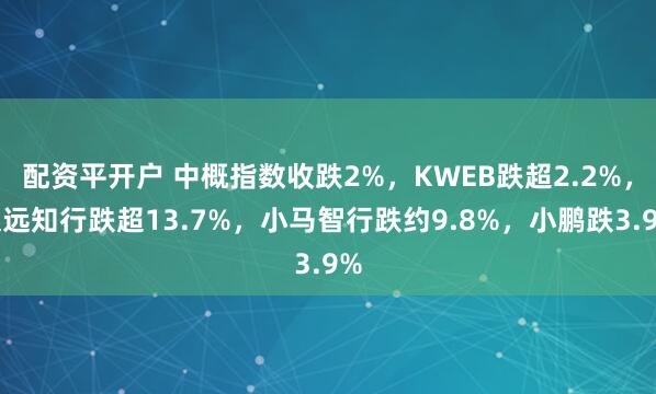 配资平开户 中概指数收跌2%，KWEB跌超2.2%，文远知行跌超13.7%，小马智行跌约9.8%，小鹏跌3.9%