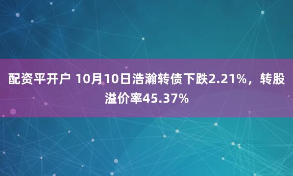 配资平开户 10月10日浩瀚转债下跌2.21%，转股溢价率45.37%