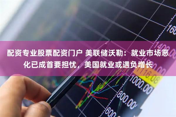 配资专业股票配资门户 美联储沃勒：就业市场恶化已成首要担忧，美国就业或遇负增长