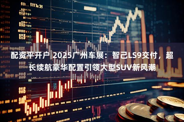 配资平开户 2025广州车展：智己LS9交付，超长续航豪华配置引领大型SUV新风潮