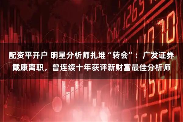 配资平开户 明星分析师扎堆“转会”：广发证券戴康离职，曾连续十年获评新财富最佳分析师