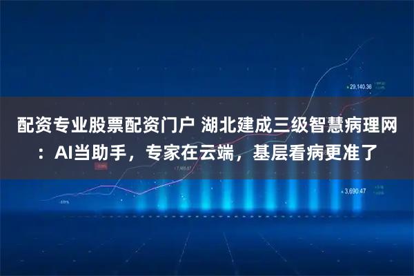 配资专业股票配资门户 湖北建成三级智慧病理网：AI当助手，专家在云端，基层看病更准了