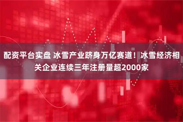 配资平台实盘 冰雪产业跻身万亿赛道！冰雪经济相关企业连续三年注册量超2000家