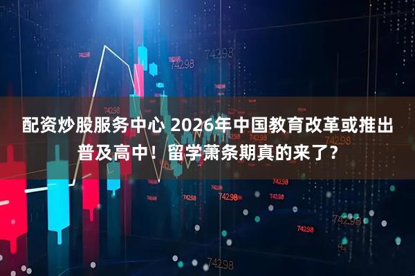 配资炒股服务中心 2026年中国教育改革或推出普及高中！留学萧条期真的来了？