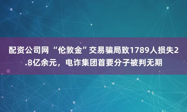 配资公司网 “伦敦金”交易骗局致1789人损失2.8亿余元，电诈集团首要分子被判无期